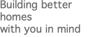 Building better homes with you in mind